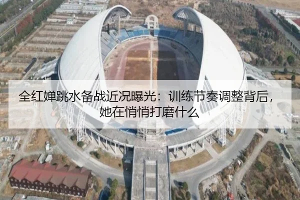 全红婵跳水备战近况曝光：训练节奏调整背后，她在悄悄打磨什么